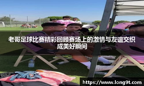 老哥足球比赛精彩回顾赛场上的激情与友谊交织成美好瞬间